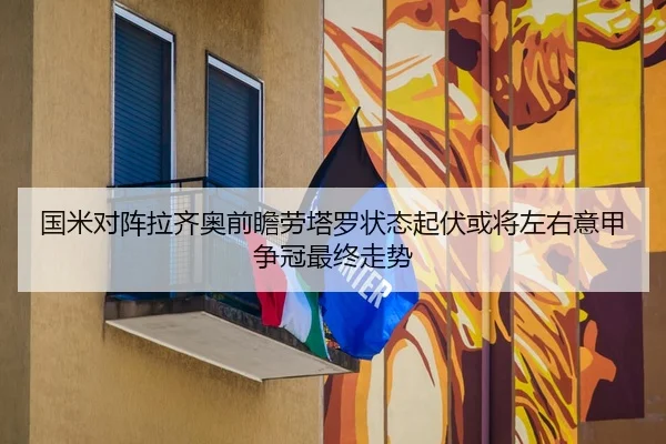 国米对阵拉齐奥前瞻劳塔罗状态起伏或将左右意甲争冠最终走势