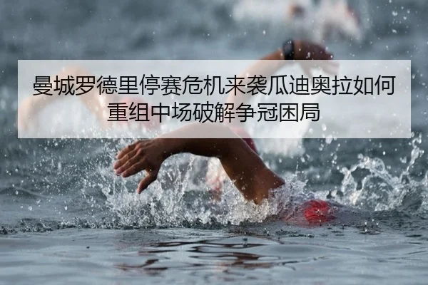 曼城罗德里停赛危机来袭瓜迪奥拉如何重组中场破解争冠困局